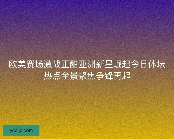 欧美赛场激战正酣亚洲新星崛起今日体坛热点全景聚焦争锋再起