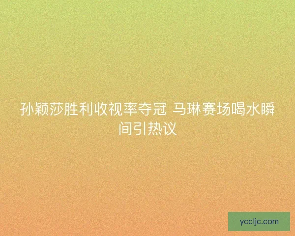 孙颖莎胜利收视率夺冠 马琳赛场喝水瞬间引热议