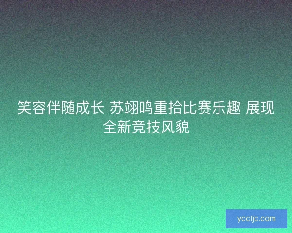 笑容伴随成长 苏翊鸣重拾比赛乐趣 展现全新竞技风貌