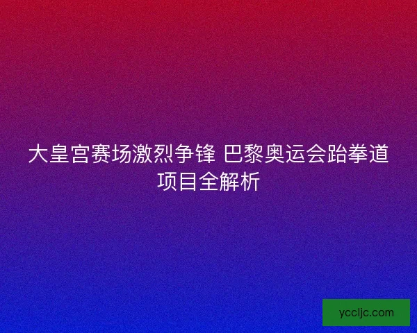 大皇宫赛场激烈争锋 巴黎奥运会跆拳道项目全解析