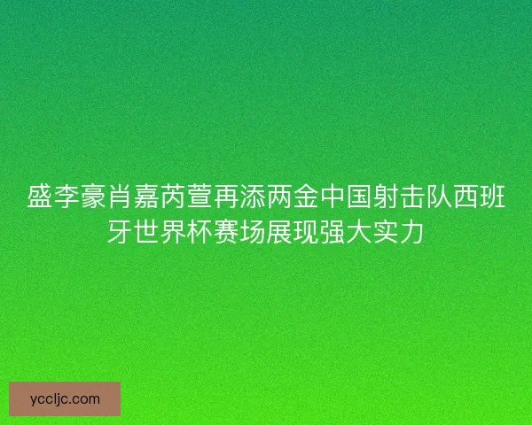 盛李豪肖嘉芮萱再添两金中国射击队西班牙世界杯赛场展现强大实力