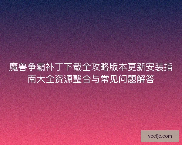 魔兽争霸补丁下载全攻略版本更新安装指南大全资源整合与常见问题解答