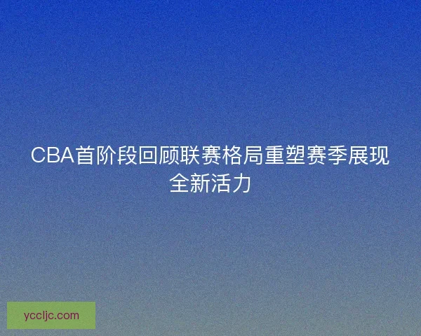 CBA首阶段回顾联赛格局重塑赛季展现全新活力