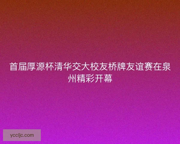 首届厚源杯清华交大校友桥牌友谊赛在泉州精彩开幕