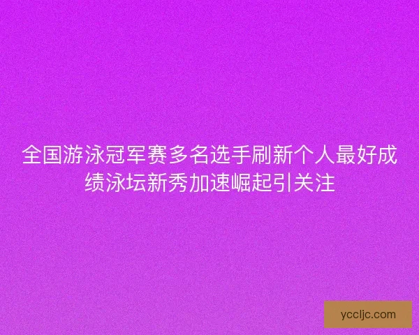 全国游泳冠军赛多名选手刷新个人最好成绩泳坛新秀加速崛起引关注